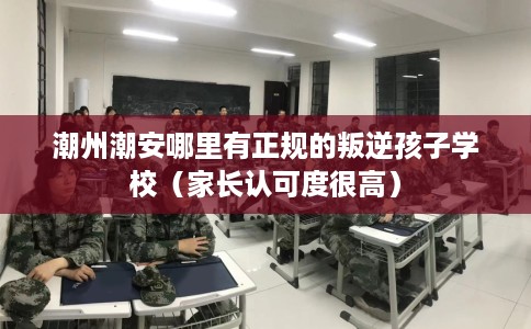 潮州潮安哪里有正规的叛逆孩子学校(家长认可度很高) 潮州潮安哪里有正规的叛逆孩子学校(家长认可度很高)