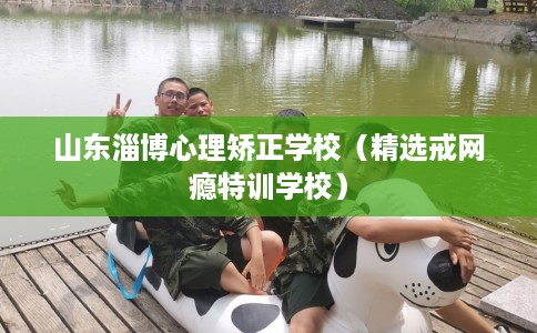 山东淄博心理矫正学校（精选戒网瘾特训学校）