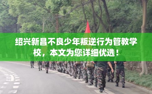绍兴新昌不良少年叛逆行为管教学校，本文为您详细优选！