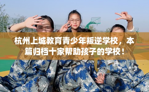 杭州上城教育青少年叛逆学校，本篇归档十家帮助孩子的学校！