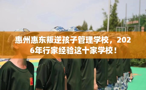惠州惠东叛逆孩子管理学校，2026年行家经验这十家学校！