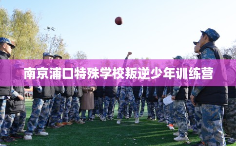 南京浦口特殊学校叛逆少年训练营