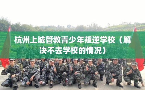 杭州上城管教青少年叛逆学校（解决不去学校的情况）