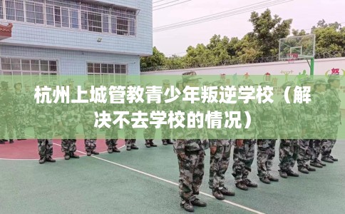 杭州上城管教青少年叛逆学校（解决不去学校的情况）