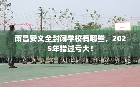 南昌安义全封闭学校有哪些,2025年错过亏大! 南昌安义全封闭学校有哪些,2025年错过亏大!