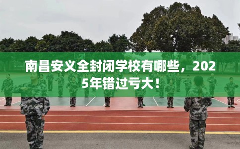 南昌安义全封闭学校有哪些,2025年错过亏大! 南昌安义全封闭学校有哪些,2025年错过亏大!