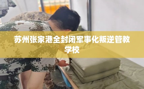 苏州张家港全封闭军事化叛逆管教学校