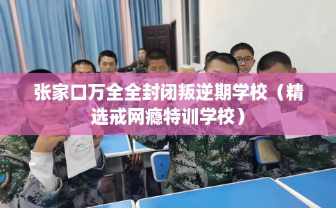 张家口万全全封闭叛逆期学校（精选戒网瘾特训学校）