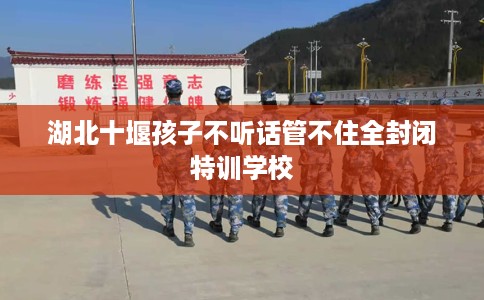 湖北十堰孩子不听话管不住全封闭特训学校