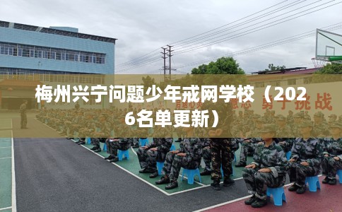 梅州兴宁问题少年戒网学校（2026名单更新）