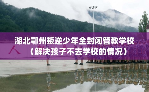 湖北鄂州叛逆少年全封闭管教学校（解决孩子不去学校的情况）