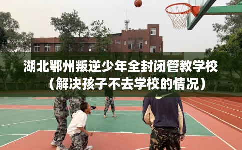 湖北鄂州叛逆少年全封闭管教学校（解决孩子不去学校的情况）