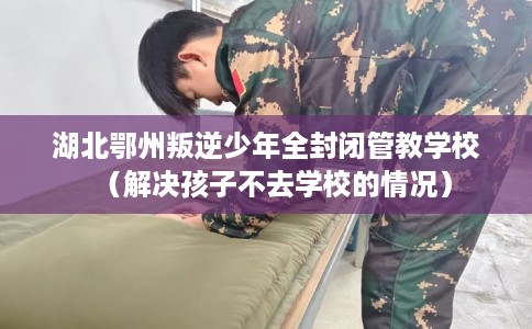 湖北鄂州叛逆少年全封闭管教学校（解决孩子不去学校的情况）