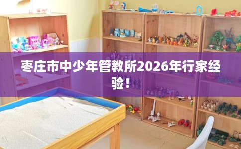 枣庄市中少年管教所2026年行家经验！
