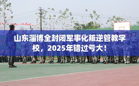 山东淄博全封闭军事化叛逆管教学校，2025年错过亏大！