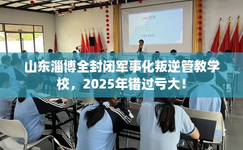 山东淄博全封闭军事化叛逆管教学校，2025年错过亏大！