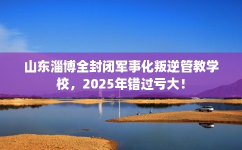 山东淄博全封闭军事化叛逆管教学校，2025年错过亏大！