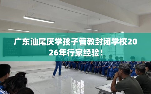 广东汕尾厌学孩子管教封闭学校2026年行家经验！