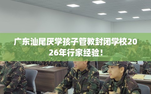 广东汕尾厌学孩子管教封闭学校2026年行家经验！