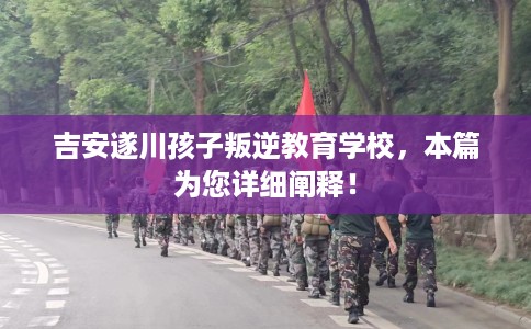 吉安遂川孩子叛逆教育学校，本篇为您详细阐释！