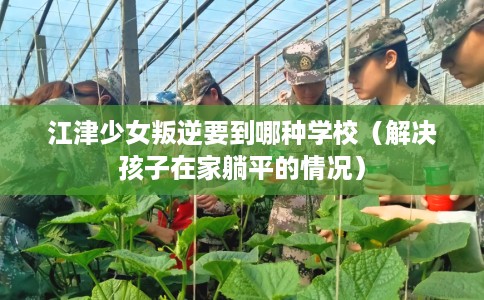 江津少女叛逆要到哪种学校（解决孩子在家躺平的情况）