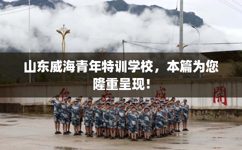 山东威海青年特训学校，本篇为您隆重呈现！