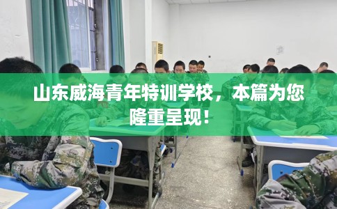 山东威海青年特训学校，本篇为您隆重呈现！