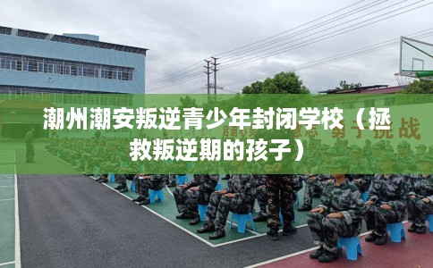 潮州潮安叛逆青少年封闭学校（拯救叛逆期的孩子）