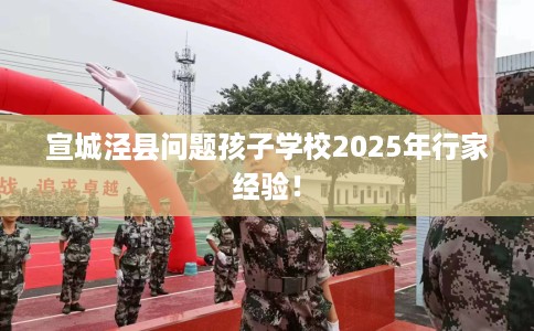 宣城泾县问题孩子学校2025年行家经验！