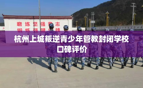 杭州上城叛逆青少年管教封闭学校口碑评价