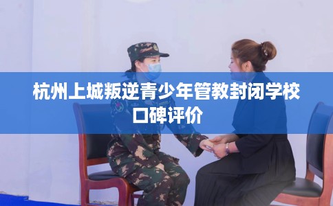 杭州上城叛逆青少年管教封闭学校口碑评价
