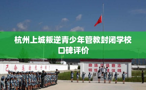 杭州上城叛逆青少年管教封闭学校口碑评价