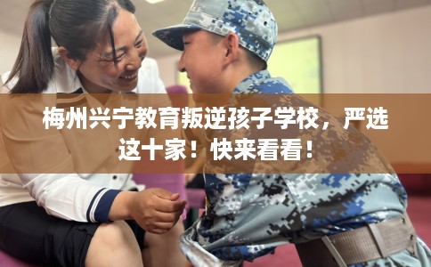 梅州兴宁教育叛逆孩子学校，严选这十家！快来看看！