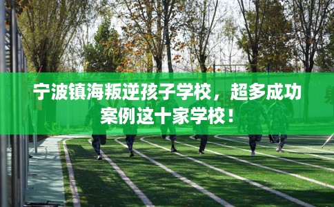 宁波镇海叛逆孩子学校，超多成功案例这十家学校！