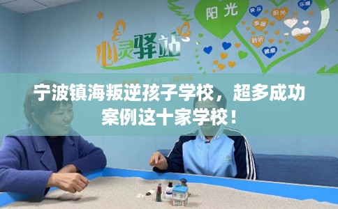宁波镇海叛逆孩子学校，超多成功案例这十家学校！