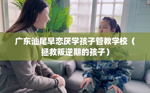广东汕尾早恋厌学孩子管教学校（拯救叛逆期的孩子）