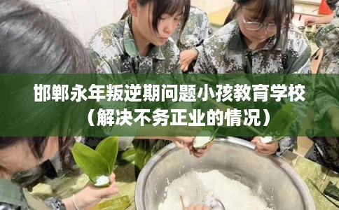 邯郸永年叛逆期问题小孩教育学校（解决不务正业的情况）