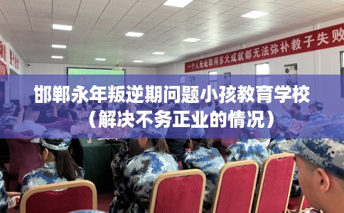 邯郸永年叛逆期问题小孩教育学校（解决不务正业的情况）