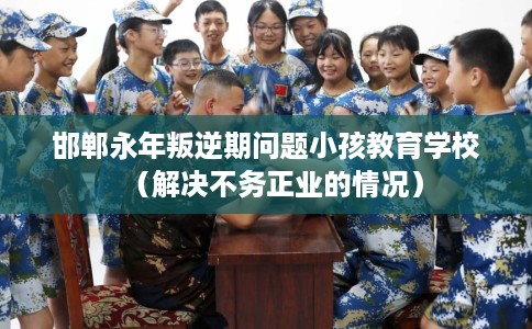 邯郸永年叛逆期问题小孩教育学校（解决不务正业的情况）