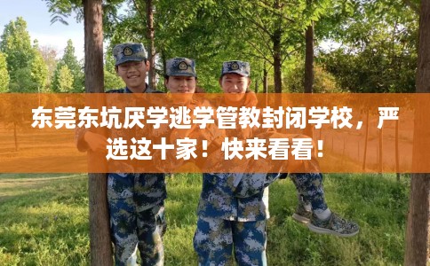 东莞东坑厌学逃学管教封闭学校，严选这十家！快来看看！