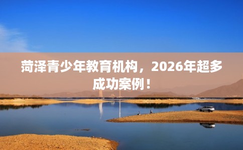 菏泽青少年教育机构，2026年超多成功案例！