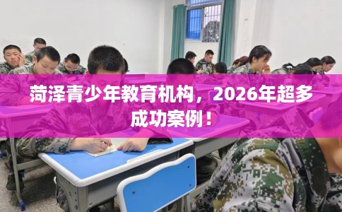 菏泽青少年教育机构，2026年超多成功案例！