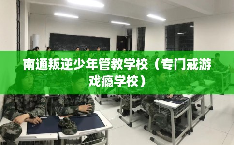 南通叛逆少年管教学校（专门戒游戏瘾学校）