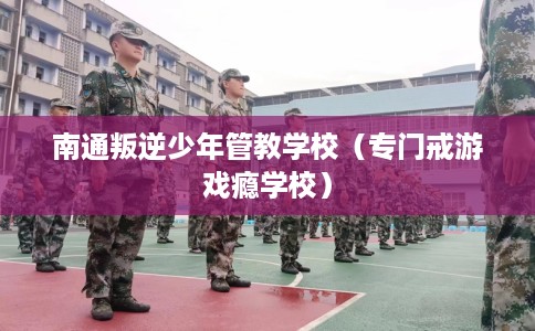 南通叛逆少年管教学校（专门戒游戏瘾学校）