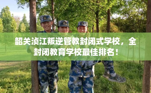 韶关浈江叛逆管教封闭式学校，全封闭教育学校最佳排名！