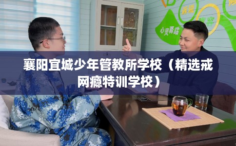 襄阳宜城少年管教所学校（精选戒网瘾特训学校）