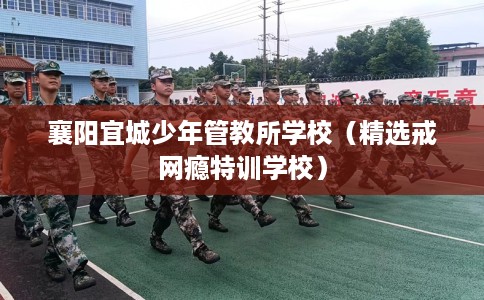 襄阳宜城少年管教所学校（精选戒网瘾特训学校）