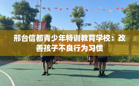 邢台信都青少年特训教育学校：改善孩子不良行为习惯