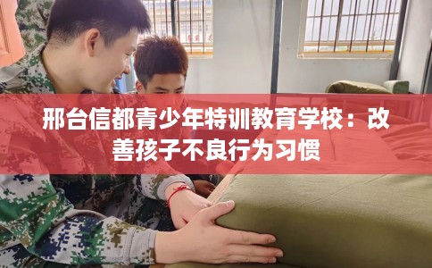 邢台信都青少年特训教育学校：改善孩子不良行为习惯