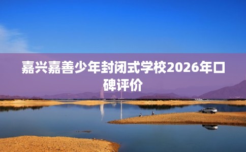 嘉兴嘉善少年封闭式学校2026年口碑评价